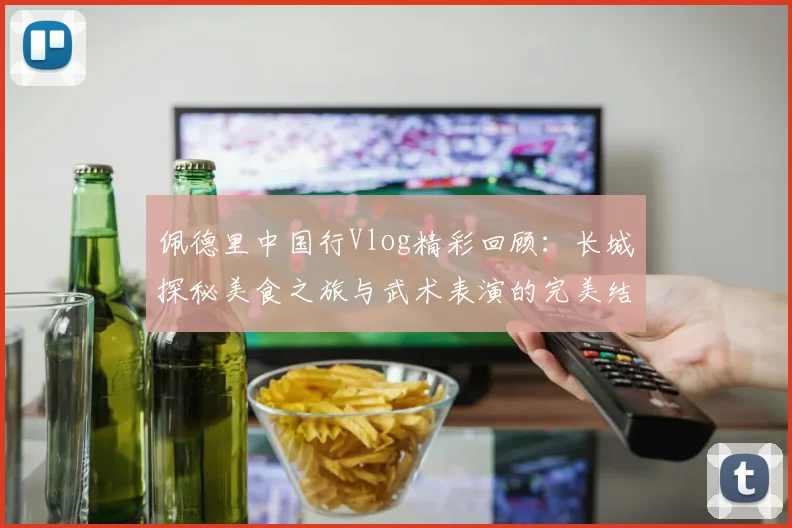 佩德里中国行Vlog精彩回顾：长城探秘美食之旅与武术表演的完美结合