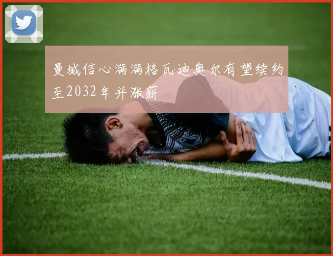 曼城信心满满格瓦迪奥尔有望续约至2032年并涨薪