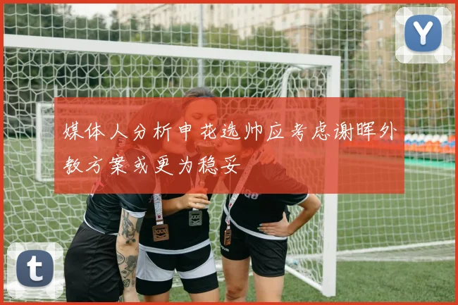 媒体人分析申花选帅应考虑谢晖外教方案或更为稳妥