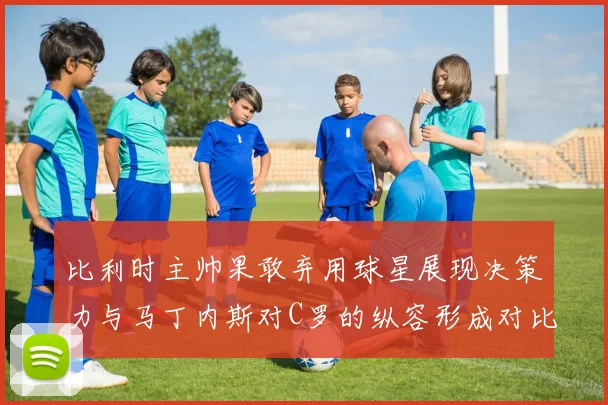 比利时主帅果敢弃用球星展现决策力与马丁内斯对C罗的纵容形成对比