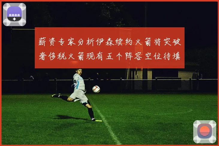 薪资专家分析伊森续约火箭将突破奢侈税火箭现有五个阵容空位待填补