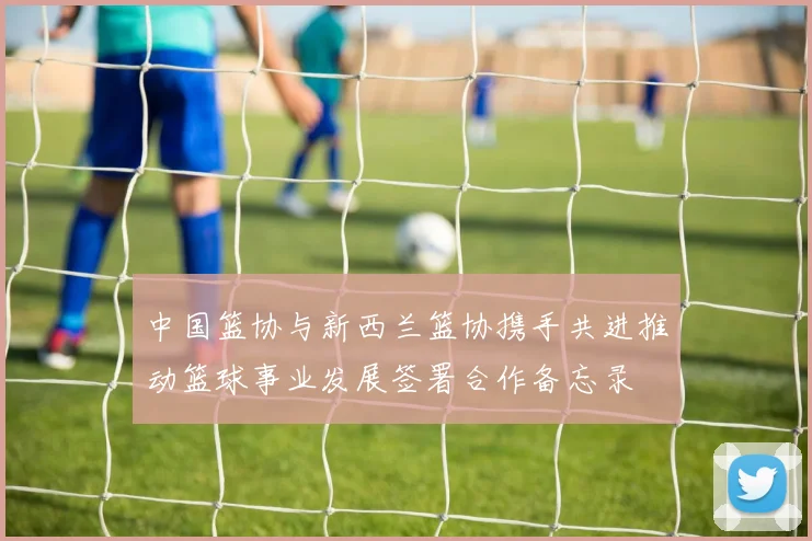 中国篮协与新西兰篮协携手共进推动篮球事业发展签署合作备忘录