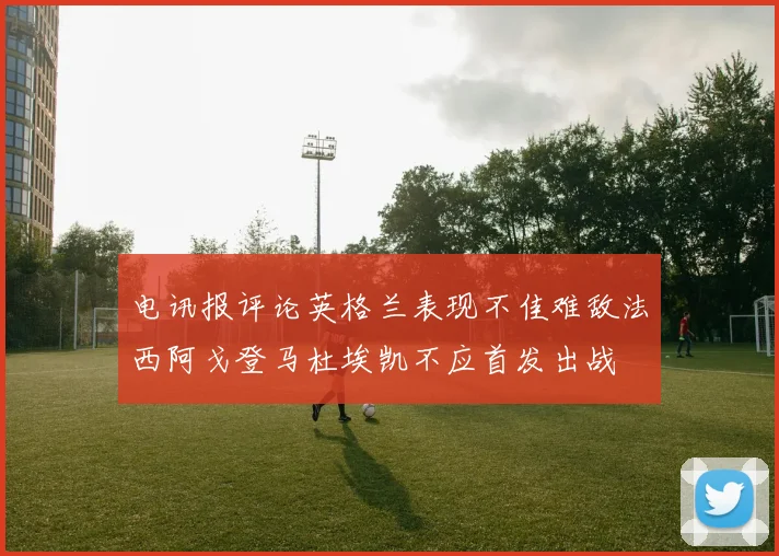 电讯报评论英格兰表现不佳难敌法西阿戈登马杜埃凯不应首发出战