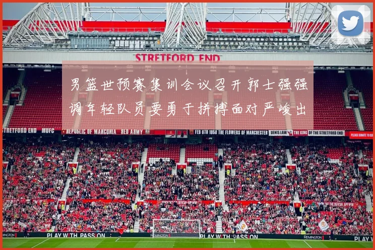 男篮世预赛集训会议召开郭士强强调年轻队员要勇于拼搏面对严峻出线形势