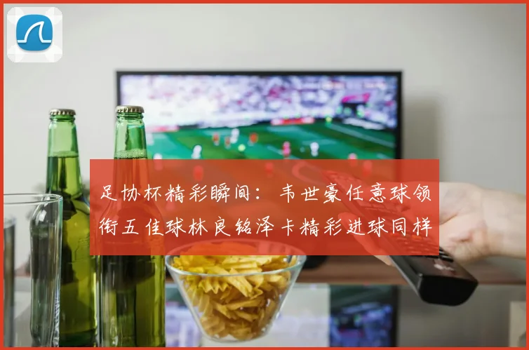 足协杯精彩瞬间：韦世豪任意球领衔五佳球林良铭泽卡精彩进球同样耀眼