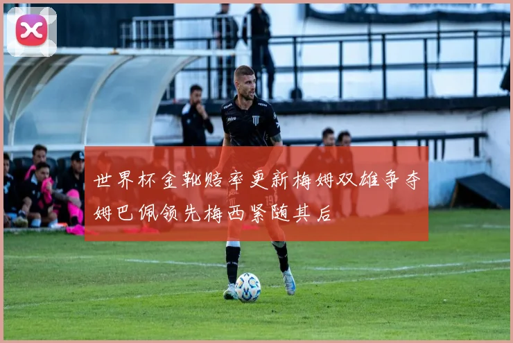 世界杯金靴赔率更新梅姆双雄争夺姆巴佩领先梅西紧随其后