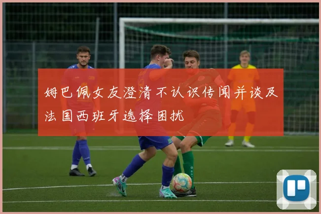 姆巴佩女友澄清不认识传闻并谈及法国西班牙选择困扰