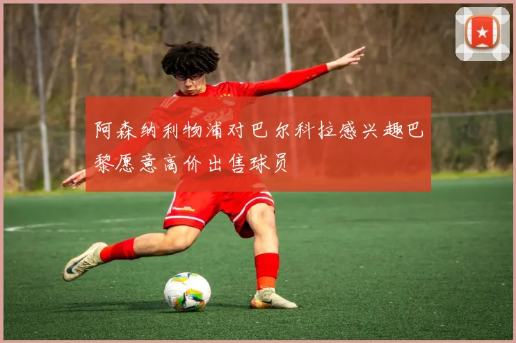 阿森纳利物浦对巴尔科拉感兴趣巴黎愿意高价出售球员