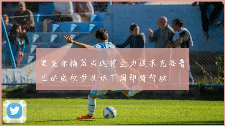 里克尔梅若当选将全力追求克洛普已达成初步共识下周即将行动