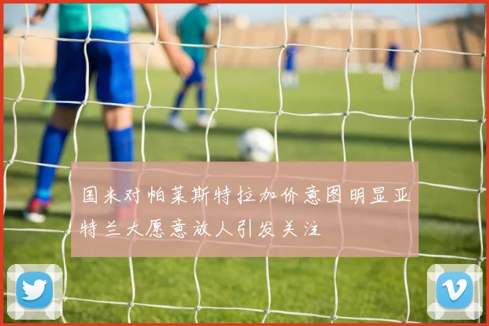 国米对帕莱斯特拉加价意图明显亚特兰大愿意放人引发关注
