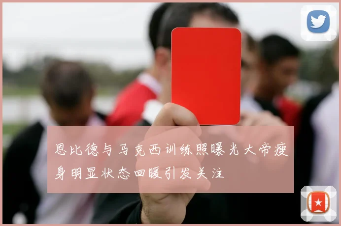 恩比德与马克西训练照曝光大帝瘦身明显状态回暖引发关注