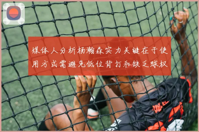 媒体人分析杨瀚森实力关键在于使用方式需避免低位背打和缺乏球权