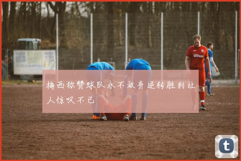 梅西称赞球队永不放弃逆转胜利让人惊叹不已